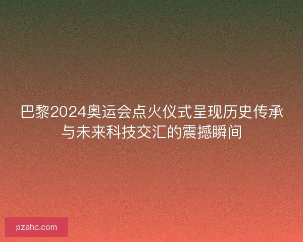 巴黎2024奥运会点火仪式呈现历史传承与未来科技交汇的震撼瞬间