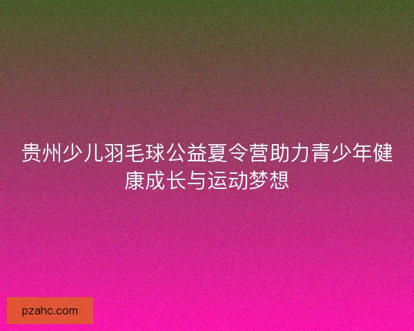 贵州少儿羽毛球公益夏令营助力青少年健康成长与运动梦想