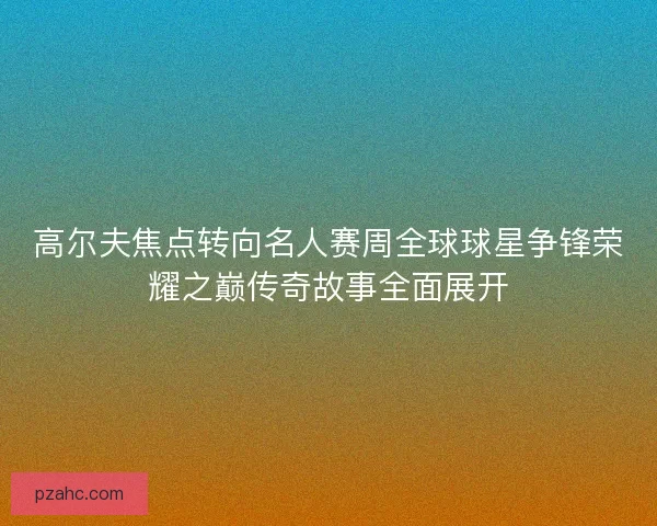 高尔夫焦点转向名人赛周全球球星争锋荣耀之巅传奇故事全面展开