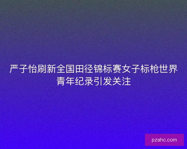 严子怡刷新全国田径锦标赛女子标枪世界青年纪录引发关注