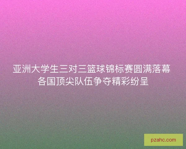 亚洲大学生三对三篮球锦标赛圆满落幕 各国顶尖队伍争夺精彩纷呈