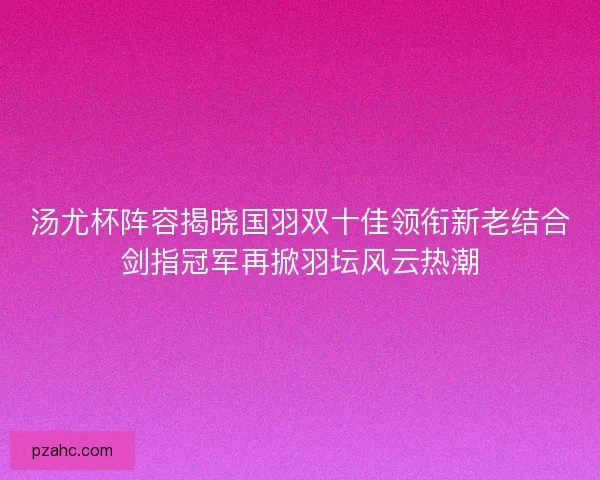 汤尤杯阵容揭晓国羽双十佳领衔新老结合剑指冠军再掀羽坛风云热潮