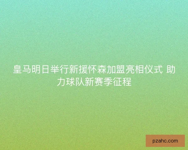 皇马明日举行新援怀森加盟亮相仪式 助力球队新赛季征程