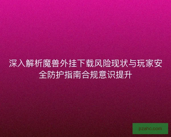 深入解析魔兽外挂下载风险现状与玩家安全防护指南合规意识提升
