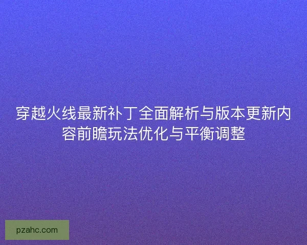 穿越火线最新补丁全面解析与版本更新内容前瞻玩法优化与平衡调整
