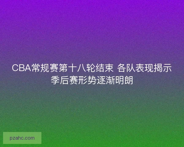 CBA常规赛第十八轮结束 各队表现揭示季后赛形势逐渐明朗