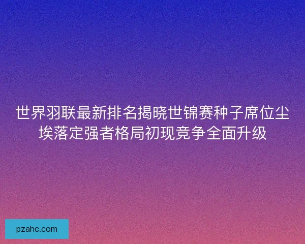 世界羽联最新排名揭晓世锦赛种子席位尘埃落定强者格局初现竞争全面升级