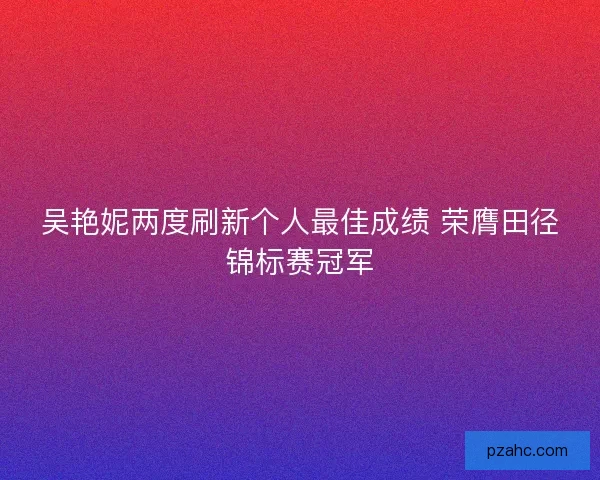 吴艳妮两度刷新个人最佳成绩 荣膺田径锦标赛冠军