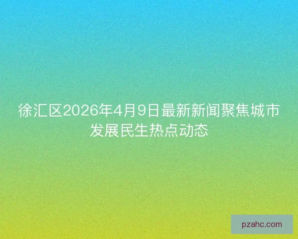 徐汇区2026年4月9日最新新闻聚焦城市发展民生热点动态