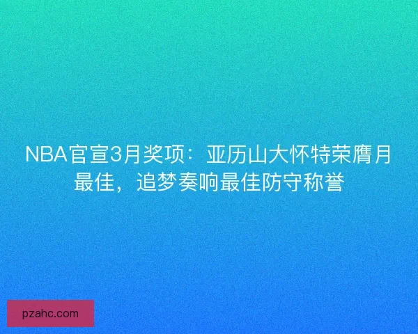 NBA官宣3月奖项：亚历山大怀特荣膺月最佳，追梦奏响最佳防守称誉