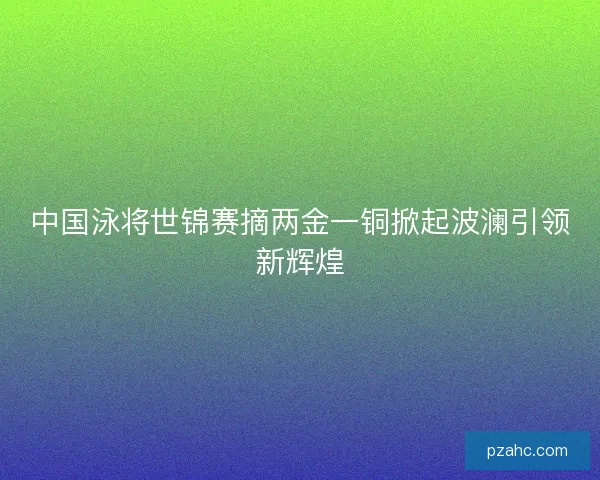 中国泳将世锦赛摘两金一铜掀起波澜引领新辉煌