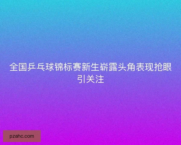 全国乒乓球锦标赛新生崭露头角表现抢眼引关注