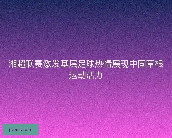 湘超联赛激发基层足球热情展现中国草根运动活力