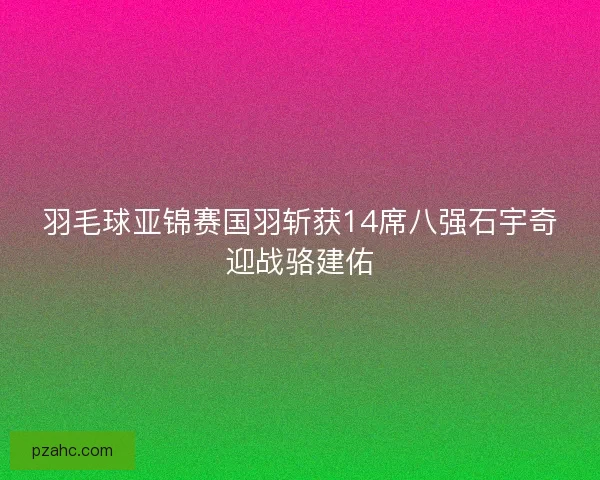 羽毛球亚锦赛国羽斩获14席八强石宇奇迎战骆建佑