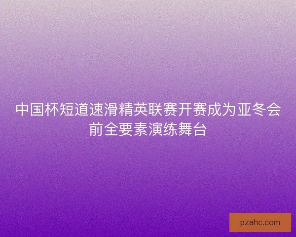 中国杯短道速滑精英联赛开赛成为亚冬会前全要素演练舞台