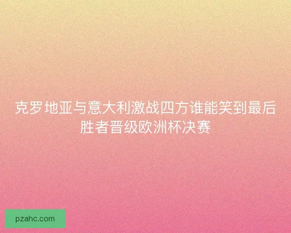 克罗地亚与意大利激战四方谁能笑到最后胜者晋级欧洲杯决赛