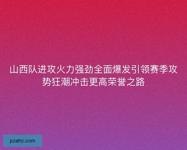 山西队进攻火力强劲全面爆发引领赛季攻势狂潮冲击更高荣誉之路