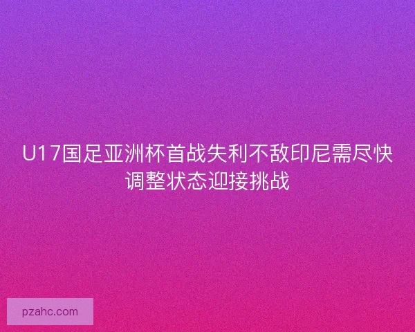 U17国足亚洲杯首战失利不敌印尼需尽快调整状态迎接挑战